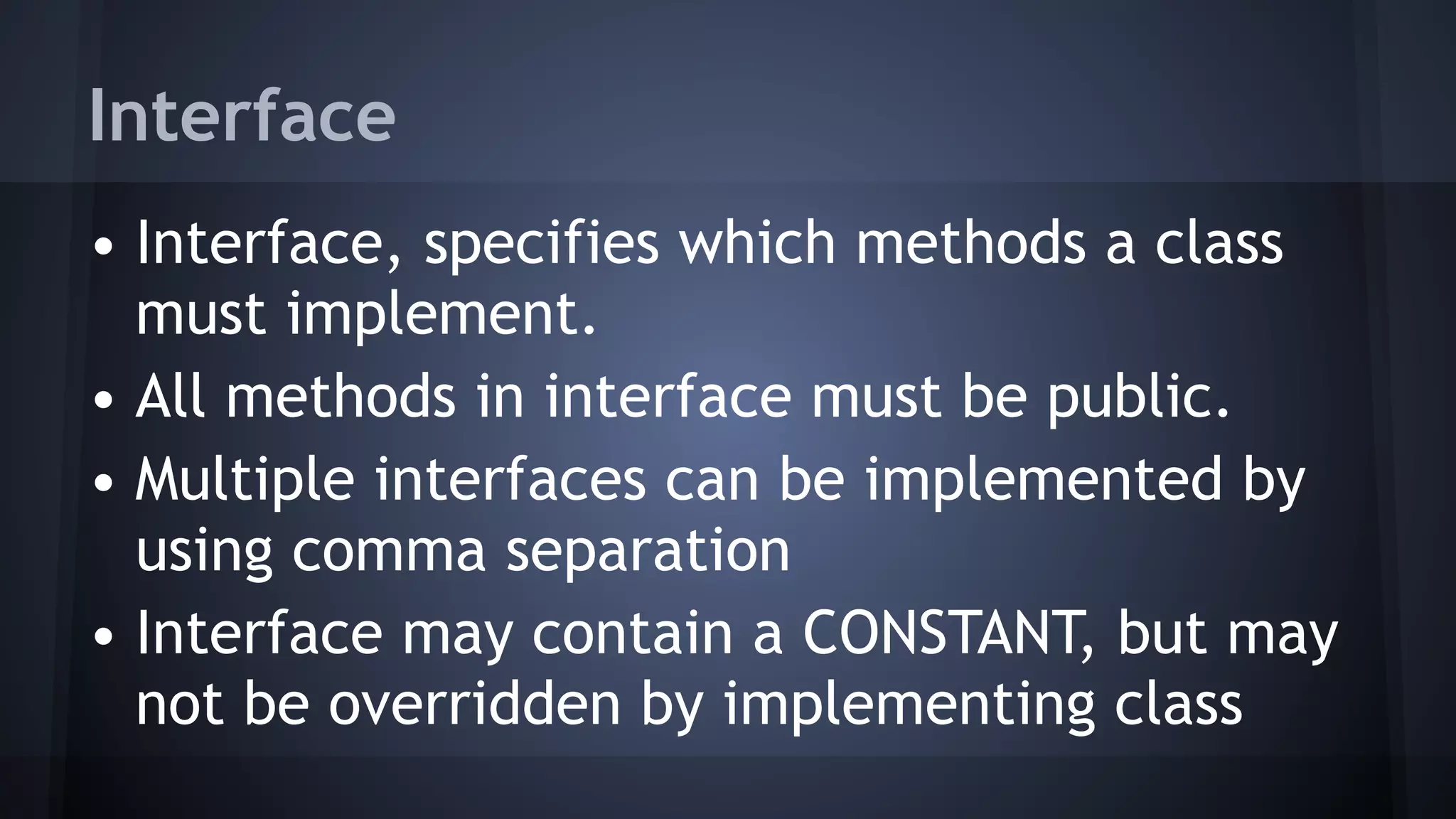 Interface
• Interface, specifies which methods a class
must implement.
• All methods in interface must be public.
• Multiple interfaces can be implemented by
using comma separation
• Interface may contain a CONSTANT, but may
not be overridden by implementing class
 