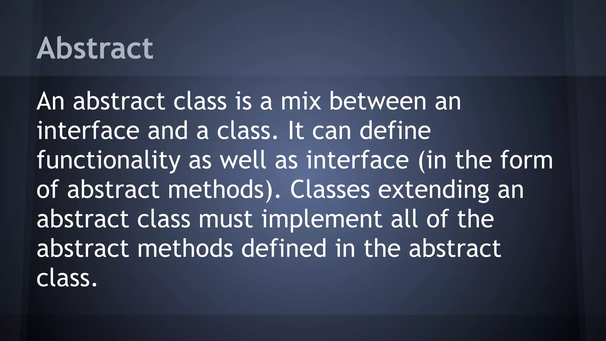 Abstract
An abstract class is a mix between an
interface and a class. It can define
functionality as well as interface (in the form
of abstract methods). Classes extending an
abstract class must implement all of the
abstract methods defined in the abstract
class.
 