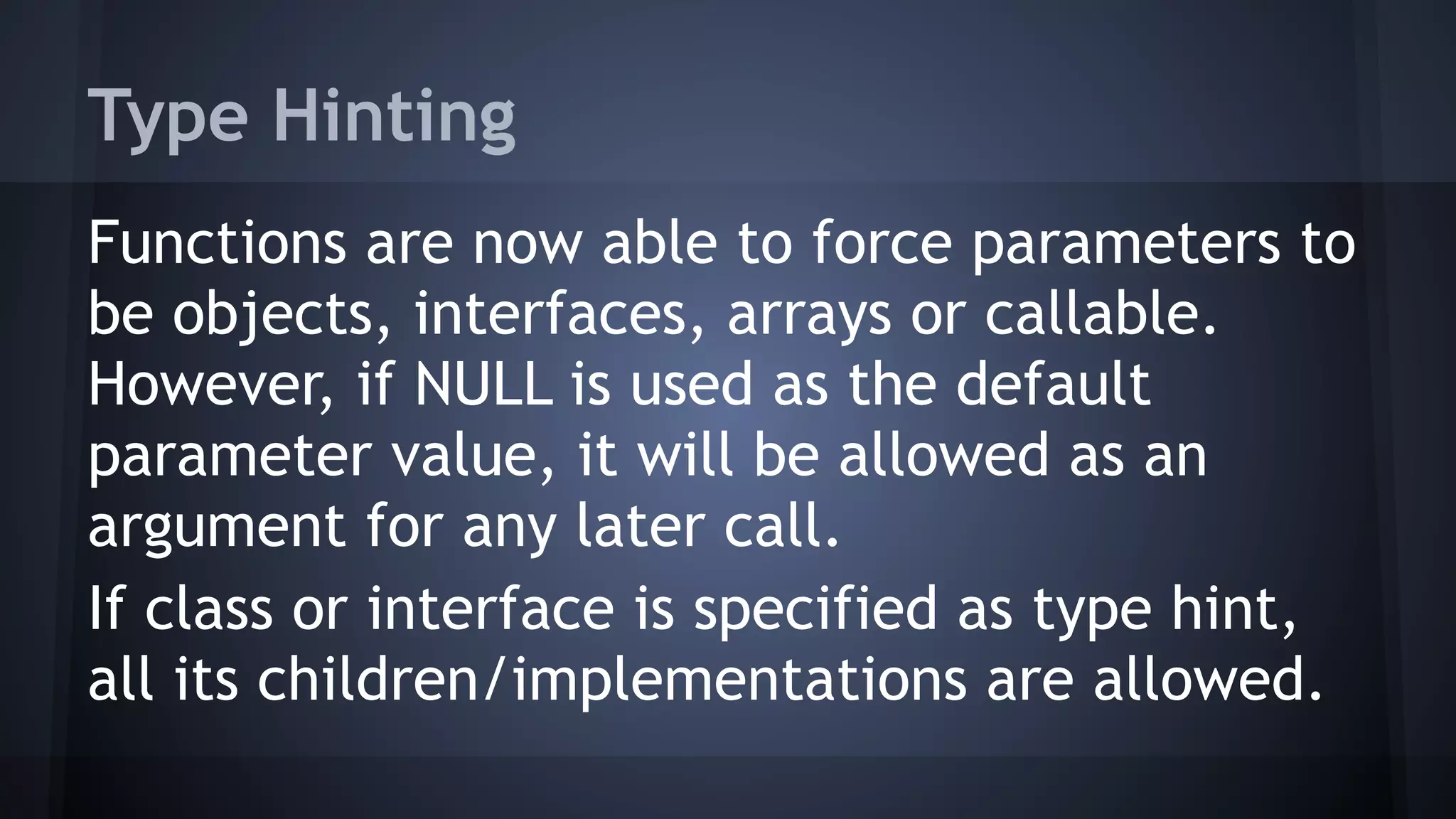 Type Hinting
Functions are now able to force parameters to
be objects, interfaces, arrays or callable.
However, if NULL is used as the default
parameter value, it will be allowed as an
argument for any later call.
If class or interface is specified as type hint,
all its children/implementations are allowed.
 