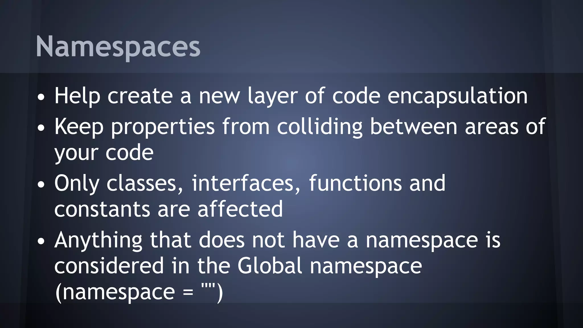 Namespaces
• Help create a new layer of code encapsulation
• Keep properties from colliding between areas of
your code
• Only classes, interfaces, functions and
constants are affected
• Anything that does not have a namespace is
considered in the Global namespace  
(namespace = "")
 