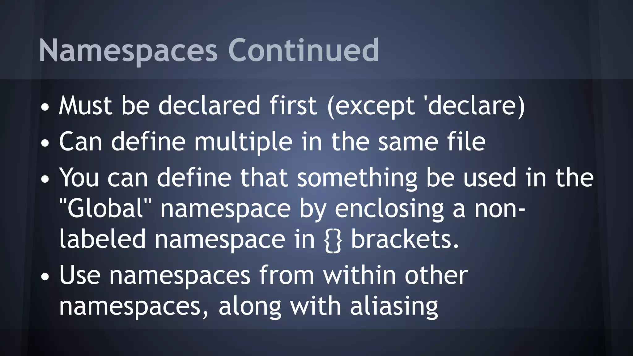 Namespaces Continued
• Must be declared first (except 'declare)
• Can define multiple in the same file
• You can define that something be used in the
"Global" namespace by enclosing a non-
labeled namespace in {} brackets.
• Use namespaces from within other
namespaces, along with aliasing
 