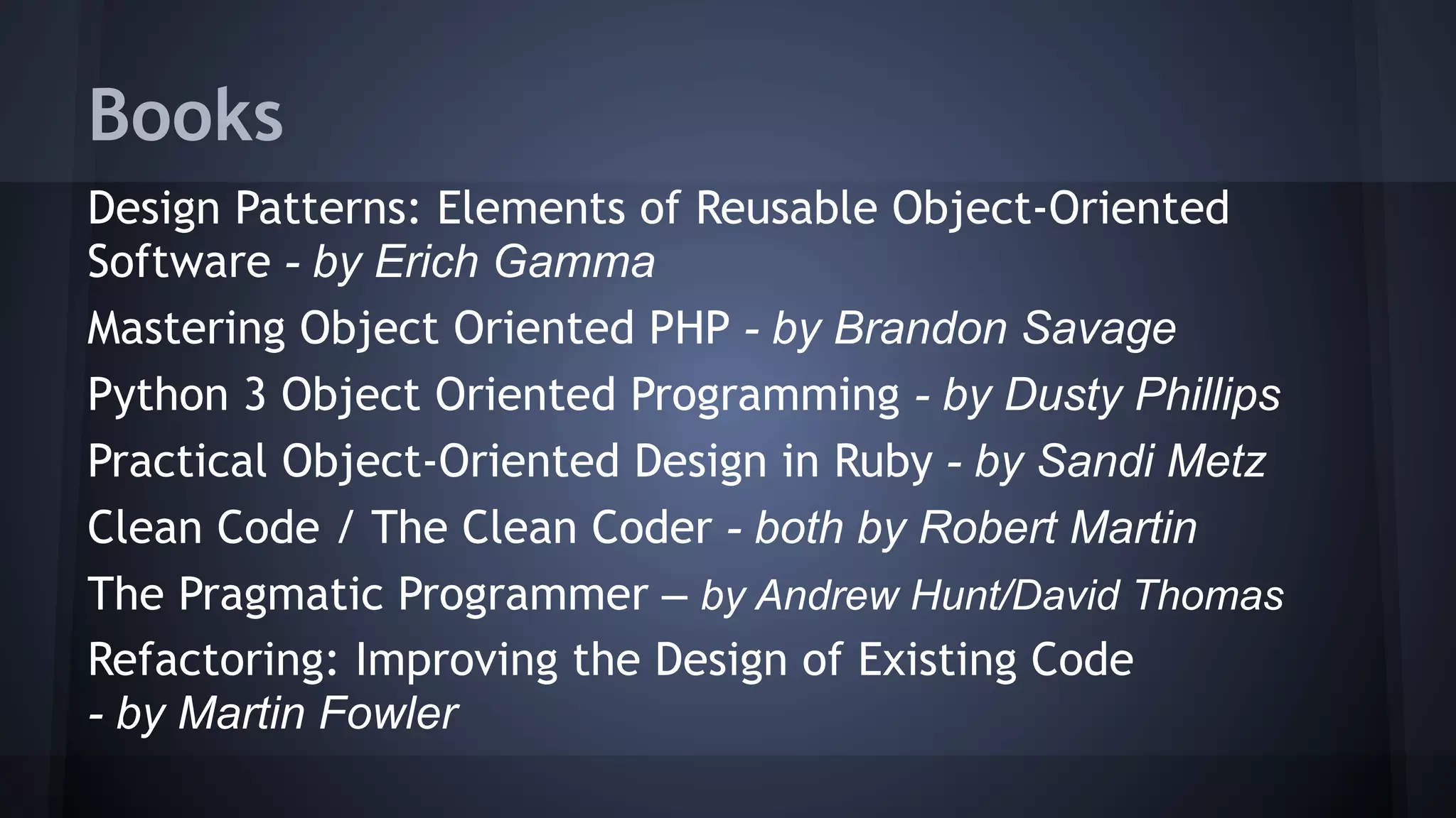 Books
Design Patterns: Elements of Reusable Object-Oriented
Software - by Erich Gamma
Mastering Object Oriented PHP - by Brandon Savage
Python 3 Object Oriented Programming - by Dusty Phillips
Practical Object-Oriented Design in Ruby - by Sandi Metz
Clean Code / The Clean Coder - both by Robert Martin
The Pragmatic Programmer – by Andrew Hunt/David Thomas
Refactoring: Improving the Design of Existing Code 
- by Martin Fowler
 