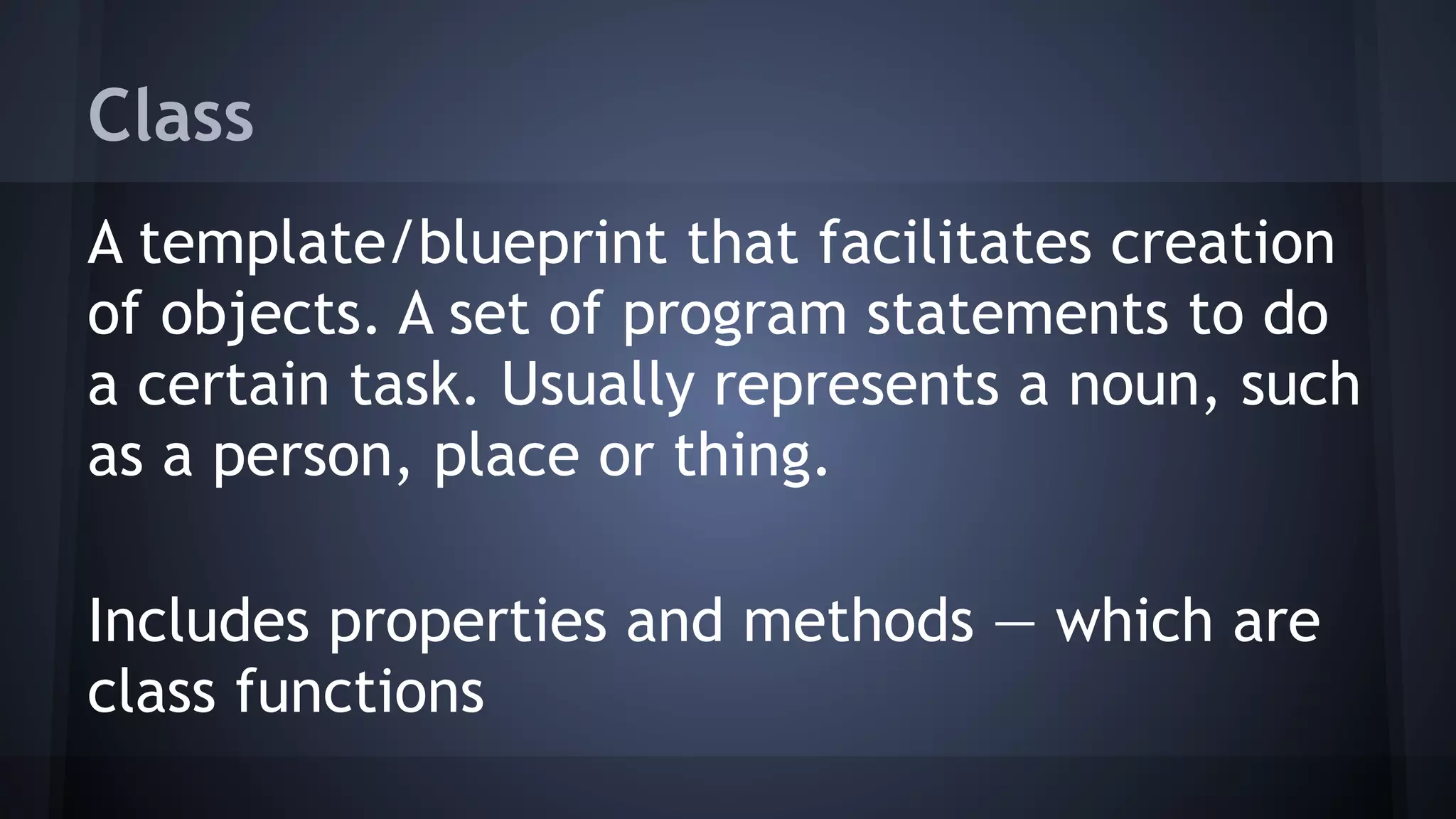 Class
A template/blueprint that facilitates creation
of objects. A set of program statements to do
a certain task. Usually represents a noun, such
as a person, place or thing.
Includes properties and methods — which are
class functions
 