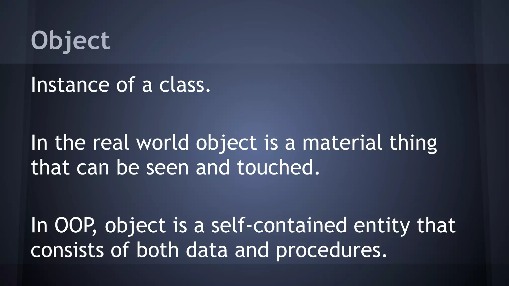 Object
Instance of a class.
In the real world object is a material thing
that can be seen and touched.
In OOP, object is a self-contained entity that
consists of both data and procedures.
 