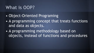 What is OOP?
• Object-Oriented Programing
• A programming concept that treats functions
and data as objects.
• A programming methodology based on
objects, instead of functions and procedures
 