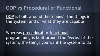 OOP vs Procedural or Functional
OOP is built around the "nouns", the things in
the system, and of what they are capable
Whereas procedural or functional
programming is built around the "verbs" of the
system, the things you want the system to do
 