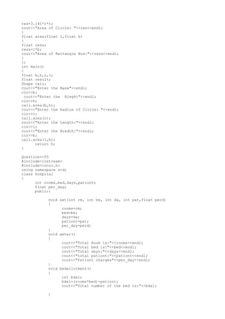 res=3.141*r*r;
cout<<"Area of Circle: "<<res<<endl;
}
float area(float l,float b)
{
float ress;
ress=l*b;
cout<<"Area of Rectangle Box:"<<ress<<endl;
}
};
int main()
{
float b,h,r,l;
float result;
Shape call;
cout<<"Enter the Base"<<endl;
cin>>b;
cout<<"Enter the Hieght"<<endl;
cin>>h;
call.area(b,h);
cout<<"Enter the Radius of Circle: "<<endl;
cin>>r;
call.area(r);
cout<<"Enter the Length:"<<endl;
cin>>l;
cout<<"Enter the Bredth:"<<endl;
cin>>b;
call.area(l,b);
return 0;
}
Question=-05
#include<iostream>
#include<conio.h>
using namespace std;
class hospital
{
int rooms,bed,days,pationt;
float per_day;
public:
void set(int rm, int be, int da, int pat,float perd)
{
rooms=rm;
bed=be;
days=da;
pationt=pat;
per_day=perd;
}
void geter()
{
cout<<"Total Room is:"<<rooms<<endl;
cout<<"Total bed is:"<<bed<<endl;
cout<<"Total days:"<<days<<endl;
cout<<"total pationt:"<<pationt<<endl;
cout<<"Pationt charges"<<per_day<<endl;
}
void bedallotment()
{
int bdal;
bdal=(rooms*bed)-pationt;
cout<<"Total number of the bed is:"<<bdal;
}
 