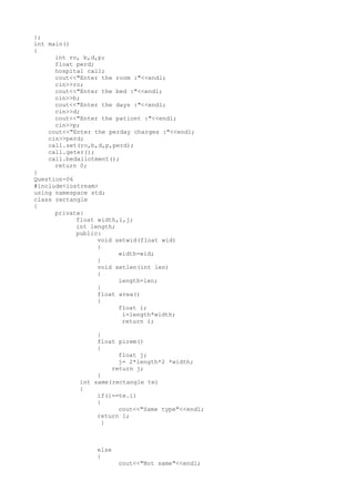};
int main()
{
int ro, b,d,p;
float perd;
hospital call;
cout<<"Enter the room :"<<endl;
cin>>ro;
cout<<"Enter the bed :"<<endl;
cin>>b;
cout<<"Enter the days :"<<endl;
cin>>d;
cout<<"Enter the pationt :"<<endl;
cin>>p;
cout<<"Enter the perday charges :"<<endl;
cin>>perd;
call.set(ro,b,d,p,perd);
call.geter();
call.bedallotment();
return 0;
}
Question-06
#include<iostream>
using namespace std;
class rectangle
{
private:
float width,i,j;
int length;
public:
void setwid(float wid)
{
width=wid;
}
void setlen(int len)
{
length=len;
}
float area()
{
float i;
i=length*width;
return i;
}
float pirem()
{
float j;
j= 2*length*2 *width;
return j;
}
int same(rectangle te)
{
if(i==te.i)
{
cout<<"Same type"<<endl;
return 1;
}
else
{
cout<<"Not same"<<endl;
 