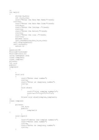 };
int main()
{
string na,bco;
int in,no,rns;
cout<<"Enter the Bats Man Name:"<<endl;
cin>>na;
cout<<"Enter the Bats Man Code:"<<endl;
cin>>bco;
cout<<"Enter the Innings :"<<endl;
cin>>in;
cout<<"Enter the Notout:"<<endl;
cin>>no;
cout<<"Enter the runs :"<<endl;
cin>>rns;
batsman call;
call.readdata(na,bco,in,no,rns);
call.displaydata();
call.calavg();
return 0;
}
Question-08
#include<iostream>
#include<conio.h>
using namespace std;
class complex1;
class complex{
private:
int x,y;
public:
complex()
{
}
void in()
{
cout<<"Enter real number";
cin>>x;
cout<<"Enter an imaginary number";
cin>>y;
}
void show()
{
cout<<"n1st complex numbern";
cout<<x<<"+"<<y<<"i"<<"n";
}
friend void show2(complex,complex1);
};
class complex1
{
private:
int m,n;
public:
complex1()
{
}
void input()
{
cout<<"nEnter 2nd complex numbern";
cout<<"Enter real number";
cin>>m;
cout<<"Enter an imaginary number";
cin>>n;
}
 