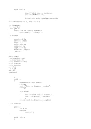 void show1()
{
cout<<"n2nd complex numbern";
cout<<m<<"+"<<n<<"i";
}
friend void show2(complex,complex1);
};
void show2(complex c, complex1 d )
{
int img,real;
real=c.x+d.m;
img=c.y+d.n;
cout<<"sum of complex numbern";
cout<<real<<"+"<<img<<"i";
}
int main()
{
complex obj1;
complex1 obj2;
obj1.in();
obj2.input();
obj1.show();
obj2.show1();
show2(obj1,obj2);
_getch();
}
Question-10
#include<iostream>
#include<conio.h>
using namespace std;
class complex1;
class complex{
private:
int x,y;
public:
complex()
{
}
void in()
{
cout<<"Enter real number";
cin>>x;
cout<<"Enter an imaginary number";
cin>>y;
}
void show()
{
cout<<"n1st complex numbern";
cout<<x<<"+"<<y<<"i"<<"n";
}
friend void show2(complex,complex1);
};
class complex1
{
private:
int m,n;
public:
complex1()
{
}
void input()
{
 