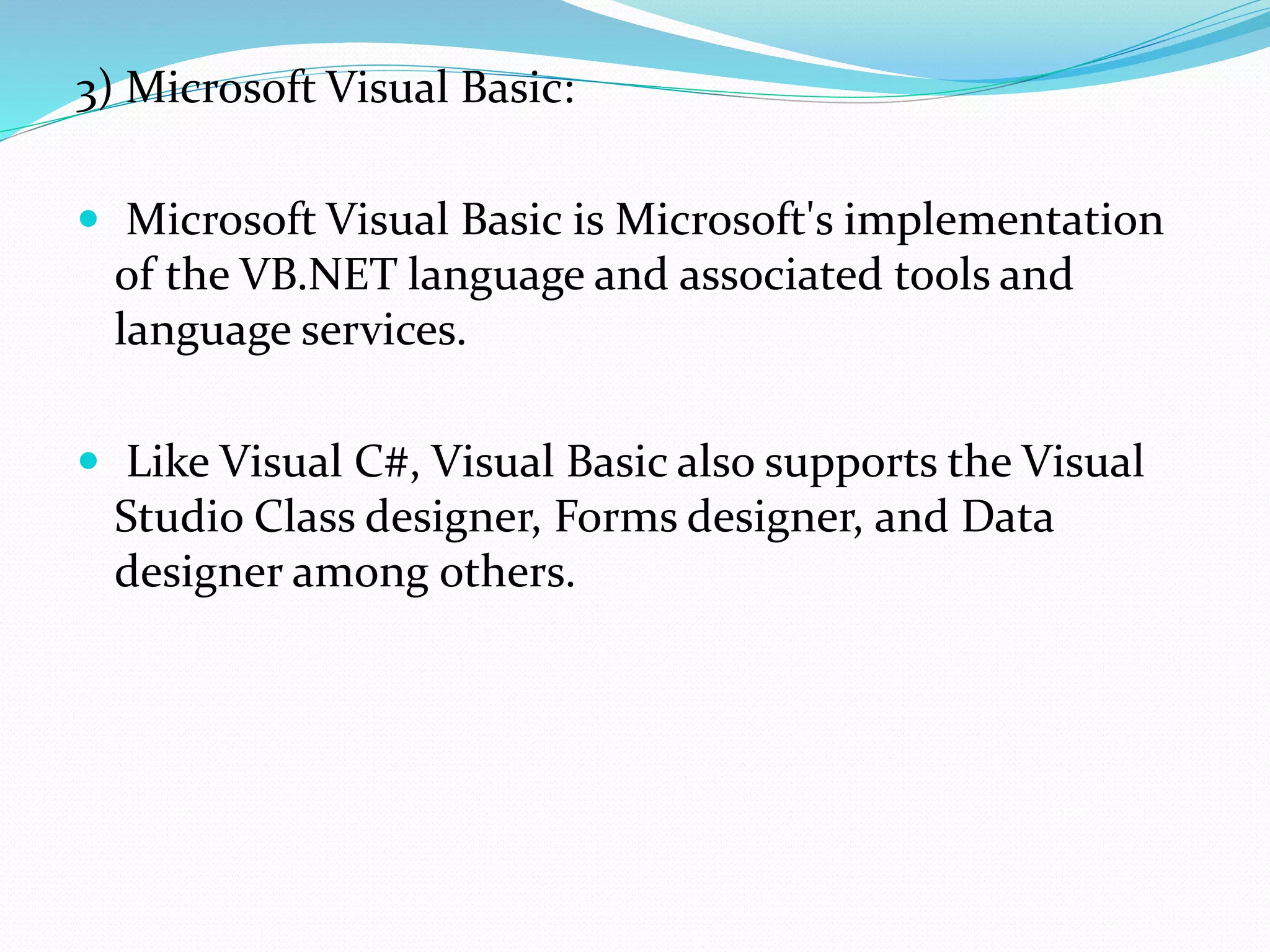 3) Microsoft Visual Basic:
 Microsoft Visual Basic is Microsoft's implementation
of the VB.NET language and associated tools and
language services.
 Like Visual C#, Visual Basic also supports the Visual
Studio Class designer, Forms designer, and Data
designer among others.
 