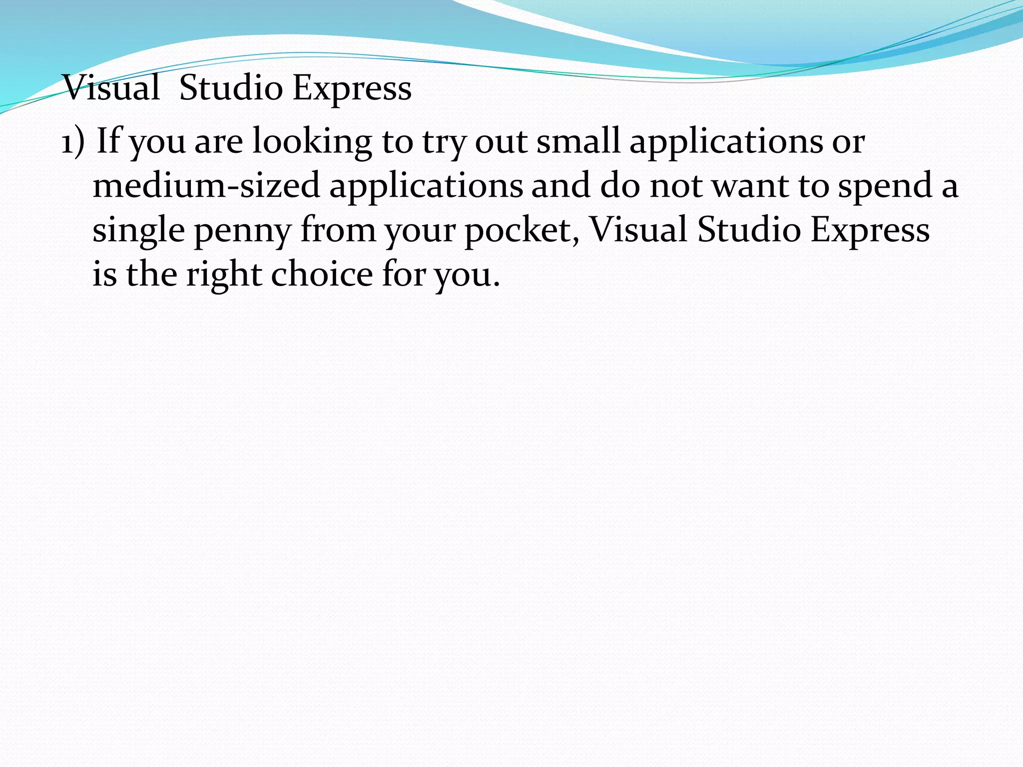Visual Studio Express
1) If you are looking to try out small applications or
medium-sized applications and do not want to spend a
single penny from your pocket, Visual Studio Express
is the right choice for you.
 