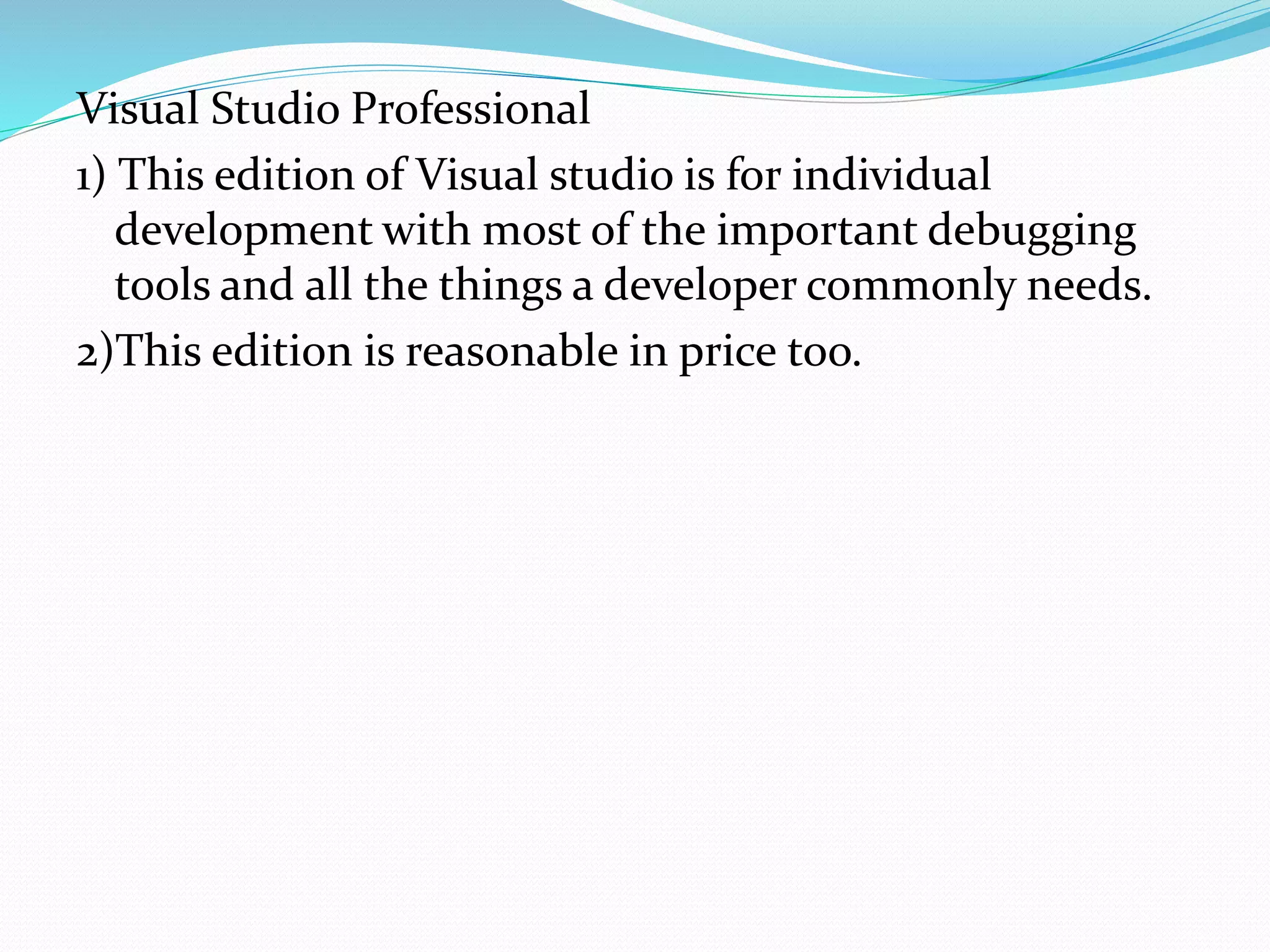 Visual Studio Professional
1) This edition of Visual studio is for individual
development with most of the important debugging
tools and all the things a developer commonly needs.
2)This edition is reasonable in price too.
 