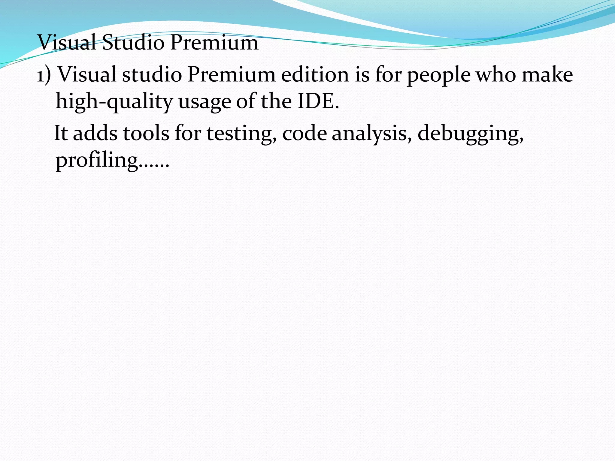 Visual Studio Premium
1) Visual studio Premium edition is for people who make
high-quality usage of the IDE.
It adds tools for testing, code analysis, debugging,
profiling……
 