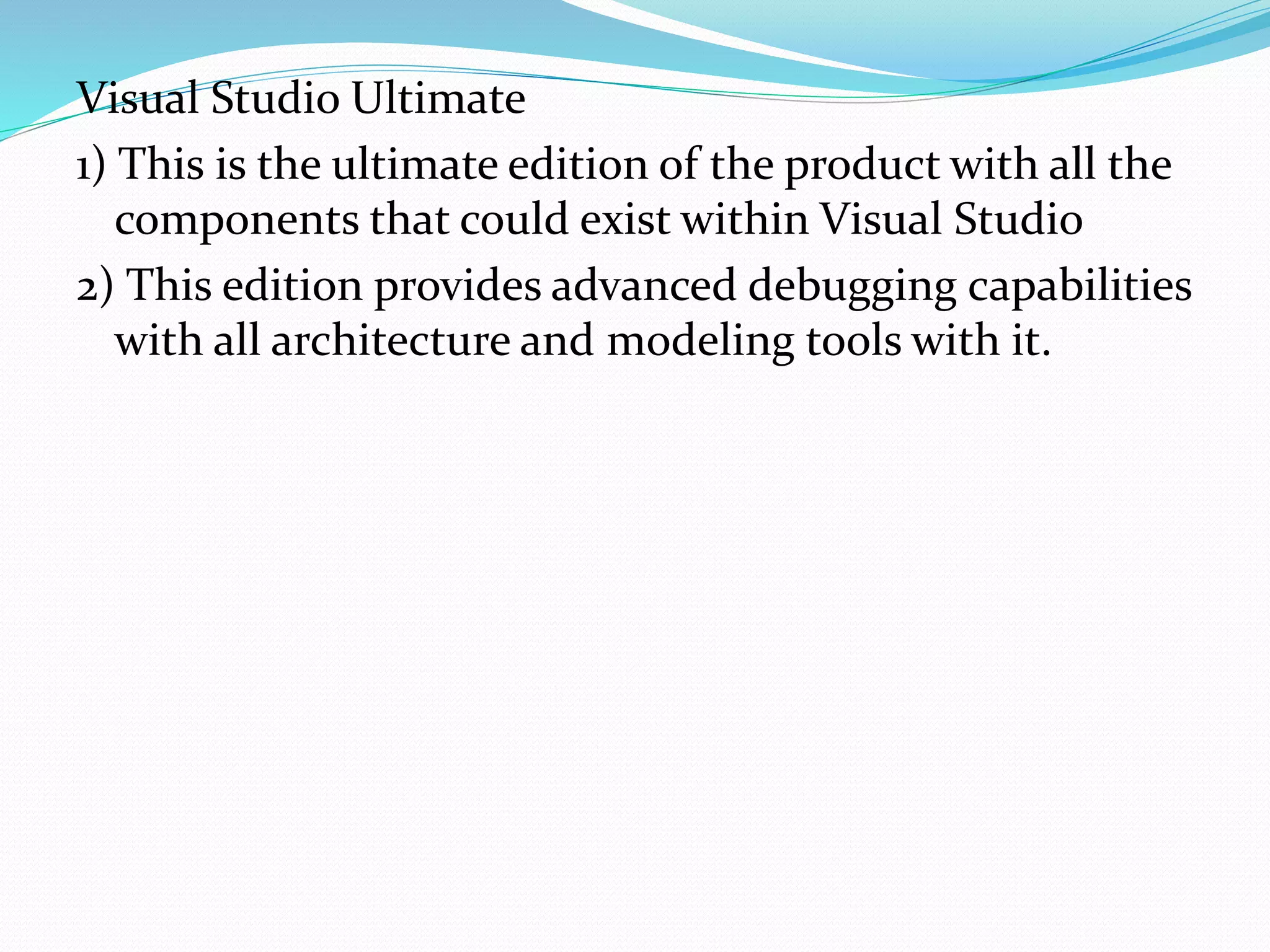Visual Studio Ultimate
1) This is the ultimate edition of the product with all the
components that could exist within Visual Studio
2) This edition provides advanced debugging capabilities
with all architecture and modeling tools with it.
 