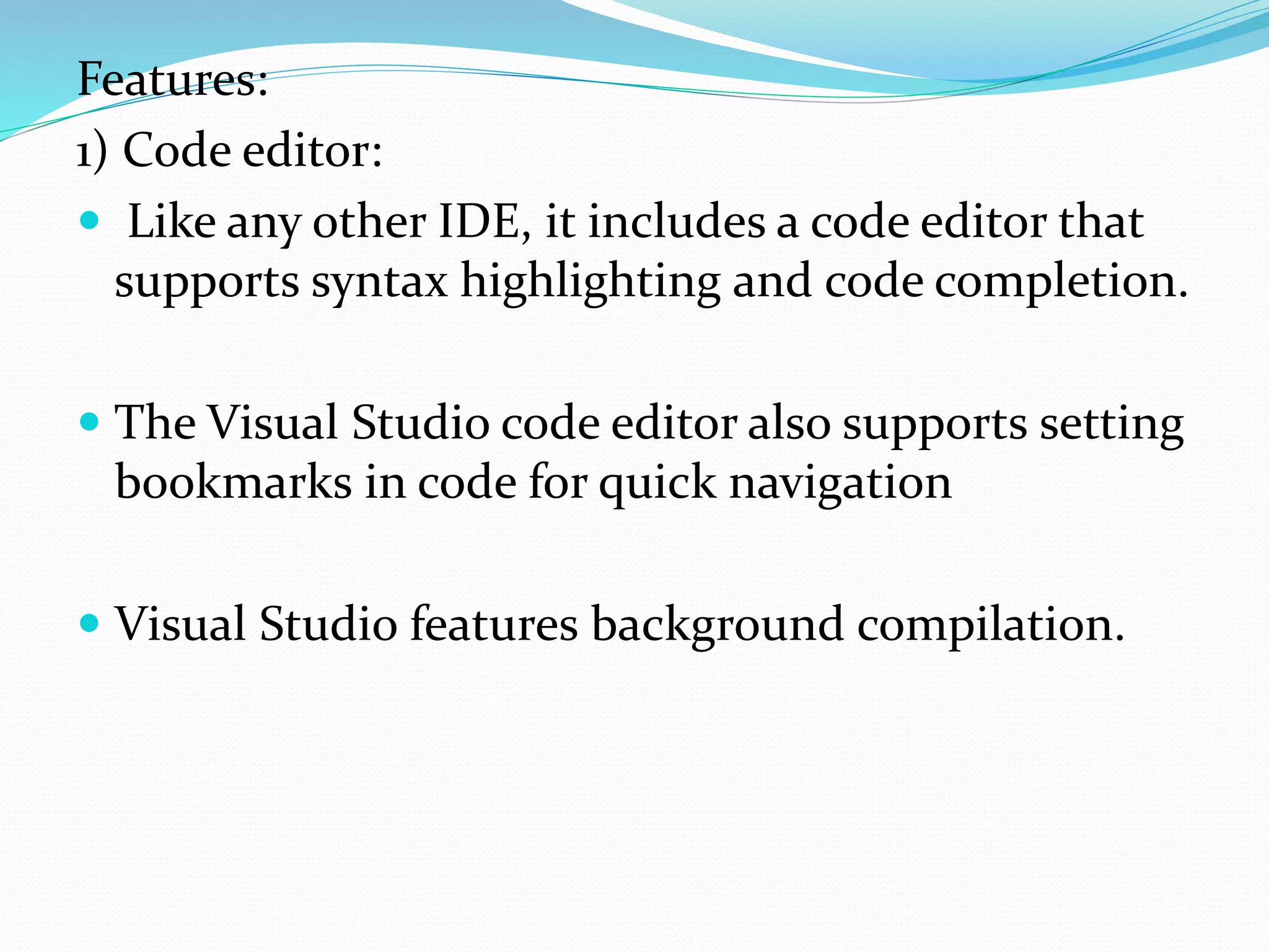 Features:
1) Code editor:
 Like any other IDE, it includes a code editor that
supports syntax highlighting and code completion.
 The Visual Studio code editor also supports setting
bookmarks in code for quick navigation
 Visual Studio features background compilation.
 