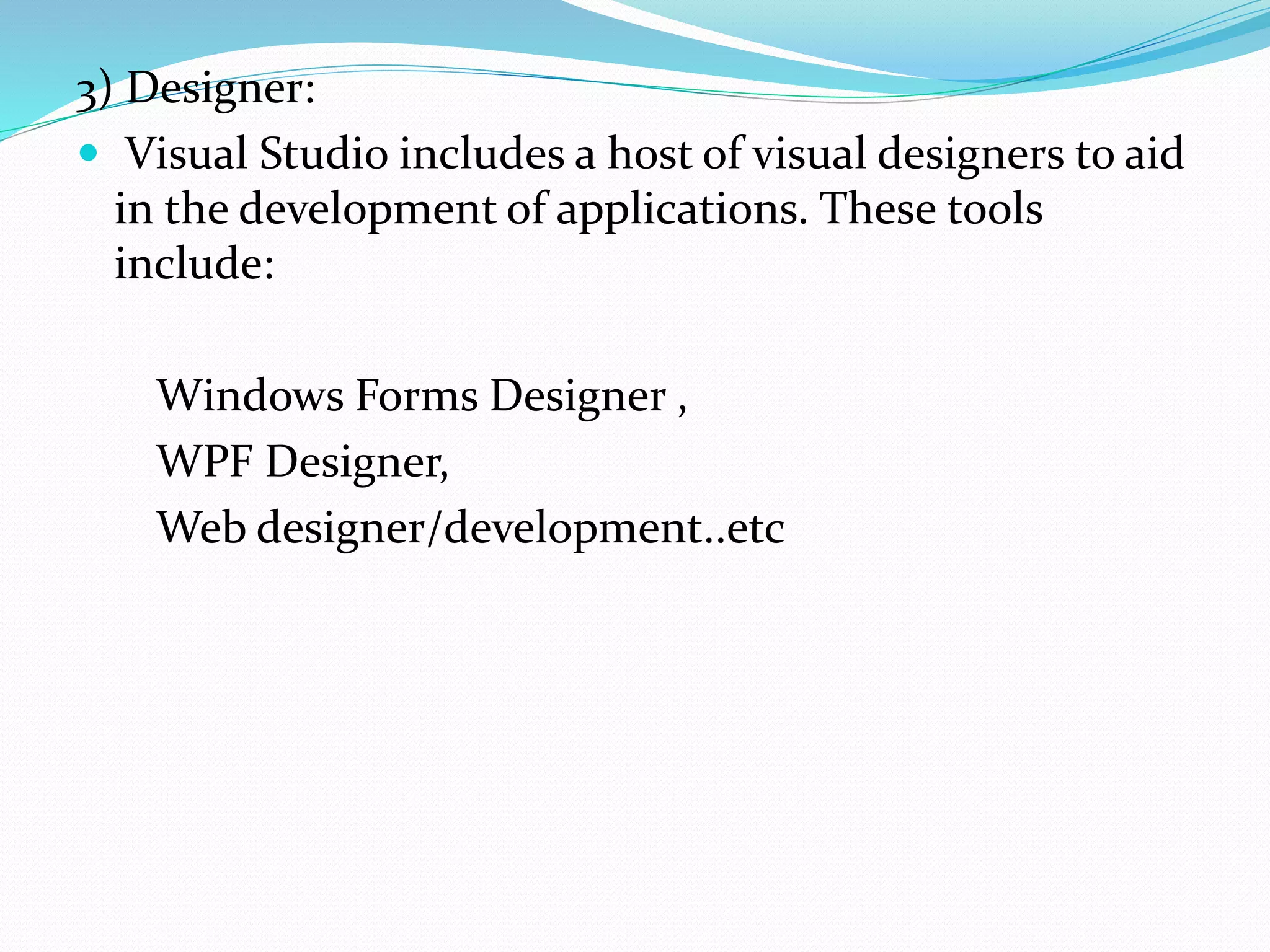3) Designer:
 Visual Studio includes a host of visual designers to aid
in the development of applications. These tools
include:
Windows Forms Designer ,
WPF Designer,
Web designer/development..etc
 