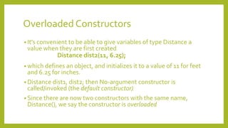 Overloaded Constructors
• It’s convenient to be able to give variables of type Distance a
value when they are first created
Distance dist2(11, 6.25);
• which defines an object, and initializes it to a value of 11 for feet
and 6.25 for inches.
• Distance dist1, dist2; then No-argument constructor is
called/invoked (the default constructor)
• Since there are now two constructors with the same name,
Distance(), we say the constructor is overloaded
 