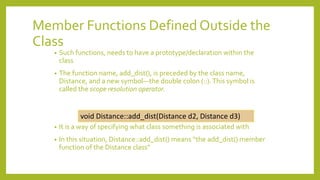 Member Functions Defined Outside the
Class
• Such functions, needs to have a prototype/declaration within the
class
• The function name, add_dist(), is preceded by the class name,
Distance, and a new symbol—the double colon (::).This symbol is
called the scope resolution operator.
• It is a way of specifying what class something is associated with
• In this situation, Distance::add_dist() means “the add_dist() member
function of the Distance class”
void Distance::add_dist(Distance d2, Distance d3)
 