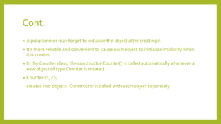 Cont.
• A programmer may forget to initialize the object after creating it
• It’s more reliable and convenient to cause each object to initialize implicitly when
it is created
• In the Counter class, the constructor Counter() is called automatically whenever a
new object of type Counter is created
• Counter c1, c2;
creates two objects. Constructor is called with each object separately
 