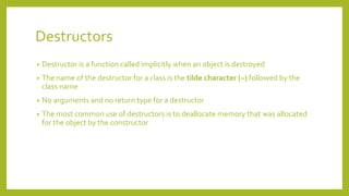 Destructors
• Destructor is a function called implicitly when an object is destroyed
• The name of the destructor for a class is the tilde character (~) followed by the
class name
• No arguments and no return type for a destructor
• The most common use of destructors is to deallocate memory that was allocated
for the object by the constructor
 