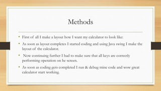 Methods
• First of all I make a layout how I want my calculator to look like:
• As soon as layout completes I started coding and using Java swing I make the
layout of the calculator.
• Now continuing further I had to make sure that all keys are correctly
performing operation on he screen.
• As soon as coding gets completed I run & debug mine code and wow great
calculator start working.
 