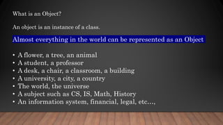 Almost everything in the world can be represented as an Object
• A flower, a tree, an animal
• A student, a professor
• A desk, a chair, a classroom, a building
• A university, a city, a country
• The world, the universe
• A subject such as CS, IS, Math, History
• An information system, financial, legal, etc…,
What is an Object?
An object is an instance of a class.
 