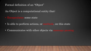 Formal definition of an “Object”
An Object is a computational entity that:
• Encapsulates some state
• Is able to perform actions, or methods, on this state
• Communicates with other objects via message passing
 