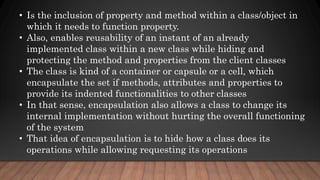 • Is the inclusion of property and method within a class/object in
which it needs to function property.
• Also, enables reusability of an instant of an already
implemented class within a new class while hiding and
protecting the method and properties from the client classes
• The class is kind of a container or capsule or a cell, which
encapsulate the set if methods, attributes and properties to
provide its indented functionalities to other classes
• In that sense, encapsulation also allows a class to change its
internal implementation without hurting the overall functioning
of the system
• That idea of encapsulation is to hide how a class does its
operations while allowing requesting its operations
 