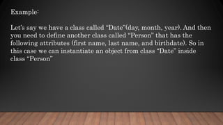 Example:
Let’s say we have a class called “Date”(day, month, year). And then
you need to define another class called “Person” that has the
following attributes (first name, last name, and birthdate). So in
this case we can instantiate an object from class “Date” inside
class “Person”
 