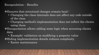 Encapsulation – Benefits
Ensures that structural changes remain local :
• Changing the class internals does not affect any code outside
of the class
• Changing method’s implementation does not reflect the clients
using them
Encapsulation allows adding some logic when accessing clients
data
• Example: validation on modifying a property value
Hiding implementation details reduces complexity
• Easier maintenance
 