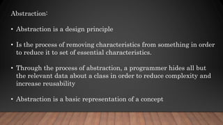 Abstraction:
• Abstraction is a design principle
• Is the process of removing characteristics from something in order
to reduce it to set of essential characteristics.
• Through the process of abstraction, a programmer hides all but
the relevant data about a class in order to reduce complexity and
increase reusability
• Abstraction is a basic representation of a concept
 