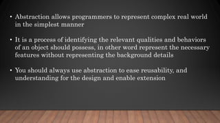 • Abstraction allows programmers to represent complex real world
in the simplest manner
• It is a process of identifying the relevant qualities and behaviors
of an object should possess, in other word represent the necessary
features without representing the background details
• You should always use abstraction to ease reusability, and
understanding for the design and enable extension
 