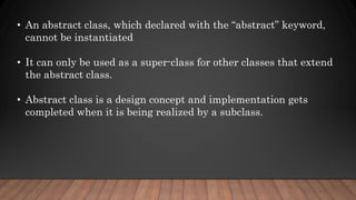 • An abstract class, which declared with the “abstract” keyword,
cannot be instantiated
• It can only be used as a super-class for other classes that extend
the abstract class.
• Abstract class is a design concept and implementation gets
completed when it is being realized by a subclass.
 