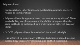 Polymorphism:
• Encapsulation, Inheritance, and Abstraction concepts are very
related to Polymorphism
• Polymorphisms is a generic term that means ‘many shapes’. More
precisely Polymorphisms means the ability to request that the
same methods be performed by a wide range of different types of
things
• In OOP, polymorphisms is a technical issue and principle
• It is achieved by using many different techniques named method
overloading, operator overloading, and method overriding
 