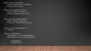 public abstract class Robot {
public virtual abstract void Move ( )
// abstract move needs
}
public class LeggedRobot:Robot {
public override void Move() {
//actions of legged robot to move
}
}
public class WheeledRobot:Robot {
public override void Move() {
// actions of Wheeled robot to move
}
}
public void moveRobot (Robot A) {
A.Move();
}
public moveAllRobots() {
LeggedRobot lr = new LeggedRobot();
WheeledRobot wr = new WheeledRobot();
moveRobot(lr);
moveRobot(wr);
}
 