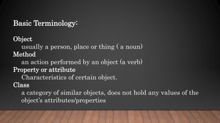 Basic Terminology:
Object
usually a person, place or thing ( a noun)
Method
an action performed by an object (a verb)
Property or attribute
Characteristics of certain object.
Class
a category of similar objects, does not hold any values of the
object’s attributes/properties
 