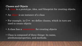 Classes and Objects
• A class is a prototype, idea, and blueprint for creating objects.
• An object is an instance of a class
• For example, in C++ we define classes, which in turn are
used to create objects
• A class has a constructor for creating objects
• Class is composed of three things: its name,
attributes/properties, and methods.
 