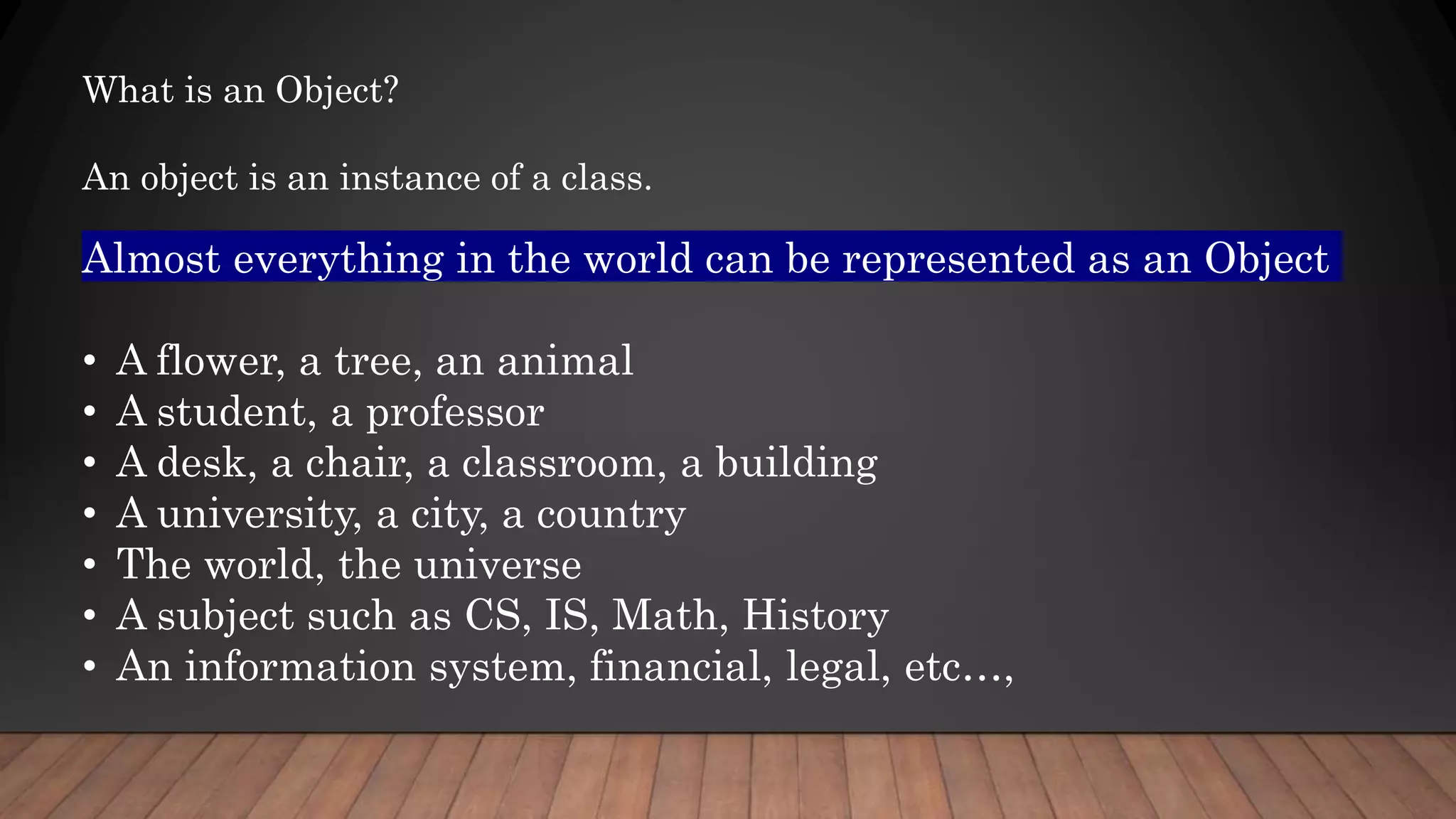 Almost everything in the world can be represented as an Object
• A flower, a tree, an animal
• A student, a professor
• A desk, a chair, a classroom, a building
• A university, a city, a country
• The world, the universe
• A subject such as CS, IS, Math, History
• An information system, financial, legal, etc…,
What is an Object?
An object is an instance of a class.
 