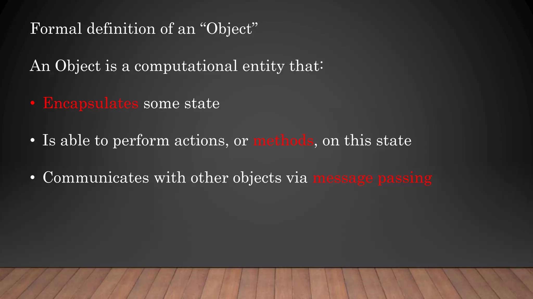 Formal definition of an “Object”
An Object is a computational entity that:
• Encapsulates some state
• Is able to perform actions, or methods, on this state
• Communicates with other objects via message passing
 