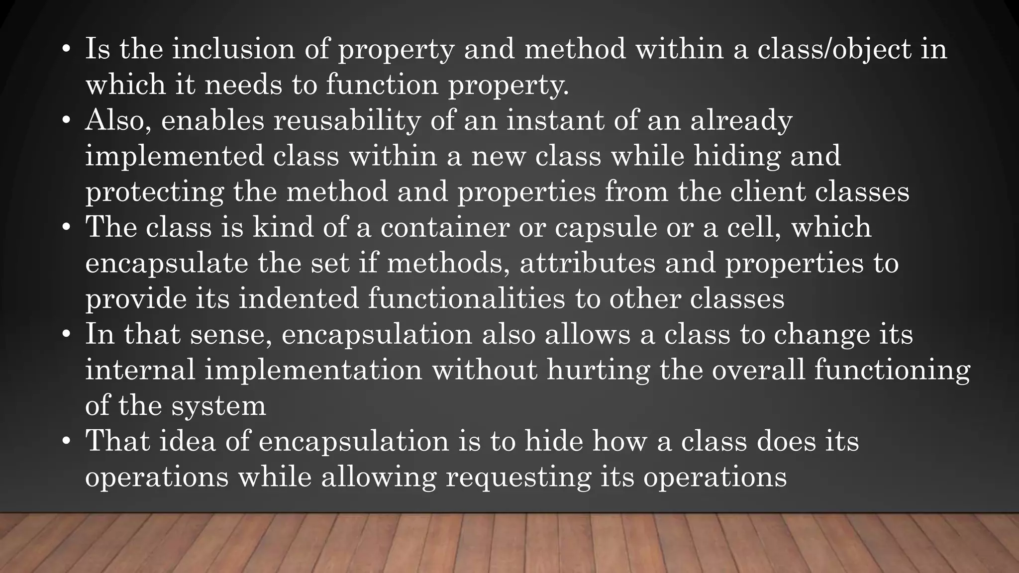 • Is the inclusion of property and method within a class/object in
which it needs to function property.
• Also, enables reusability of an instant of an already
implemented class within a new class while hiding and
protecting the method and properties from the client classes
• The class is kind of a container or capsule or a cell, which
encapsulate the set if methods, attributes and properties to
provide its indented functionalities to other classes
• In that sense, encapsulation also allows a class to change its
internal implementation without hurting the overall functioning
of the system
• That idea of encapsulation is to hide how a class does its
operations while allowing requesting its operations
 