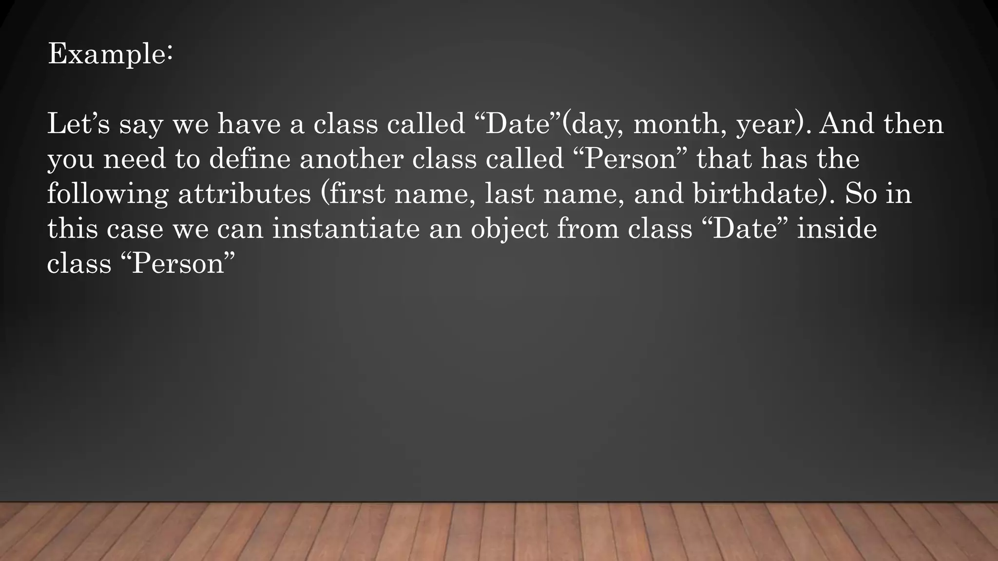 Example:
Let’s say we have a class called “Date”(day, month, year). And then
you need to define another class called “Person” that has the
following attributes (first name, last name, and birthdate). So in
this case we can instantiate an object from class “Date” inside
class “Person”
 