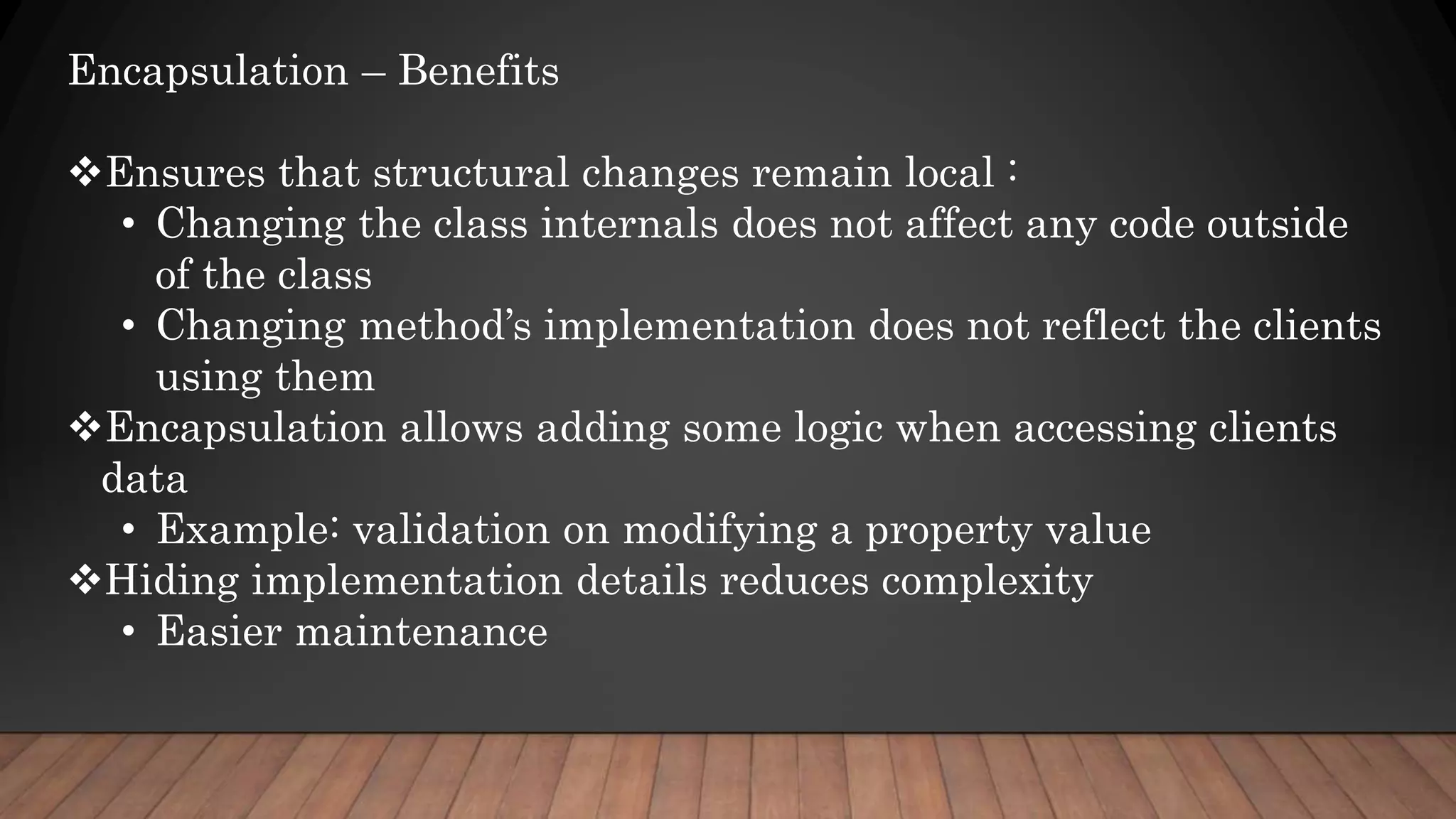 Encapsulation – Benefits
Ensures that structural changes remain local :
• Changing the class internals does not affect any code outside
of the class
• Changing method’s implementation does not reflect the clients
using them
Encapsulation allows adding some logic when accessing clients
data
• Example: validation on modifying a property value
Hiding implementation details reduces complexity
• Easier maintenance
 