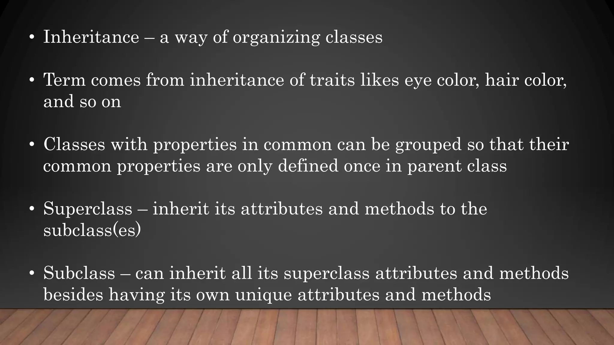 • Inheritance – a way of organizing classes
• Term comes from inheritance of traits likes eye color, hair color,
and so on
• Classes with properties in common can be grouped so that their
common properties are only defined once in parent class
• Superclass – inherit its attributes and methods to the
subclass(es)
• Subclass – can inherit all its superclass attributes and methods
besides having its own unique attributes and methods
 