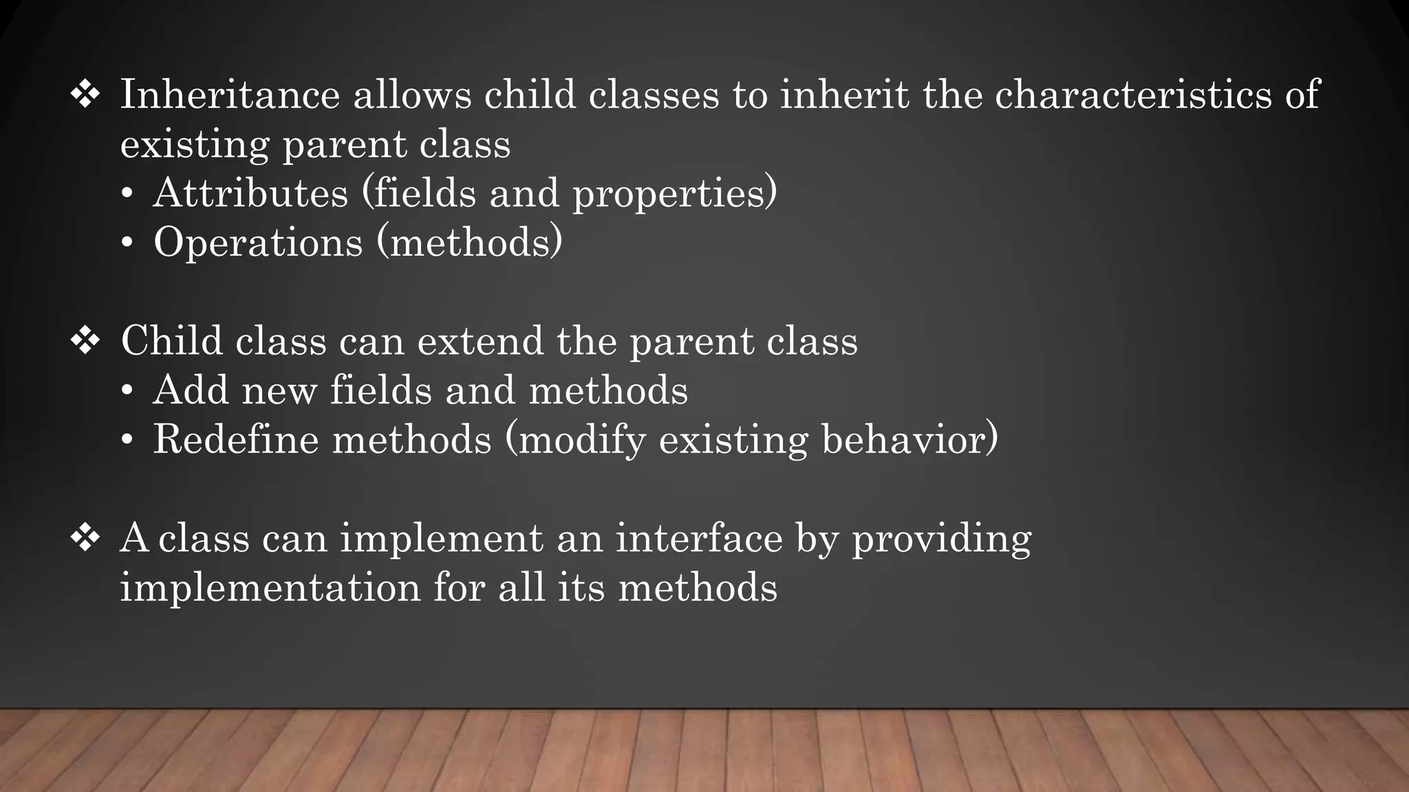  Inheritance allows child classes to inherit the characteristics of
existing parent class
• Attributes (fields and properties)
• Operations (methods)
 Child class can extend the parent class
• Add new fields and methods
• Redefine methods (modify existing behavior)
 A class can implement an interface by providing
implementation for all its methods
 