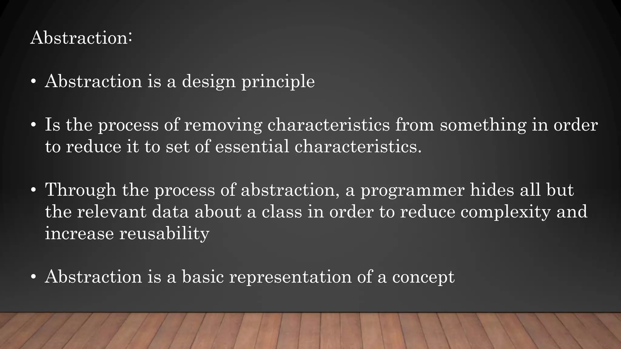 Abstraction:
• Abstraction is a design principle
• Is the process of removing characteristics from something in order
to reduce it to set of essential characteristics.
• Through the process of abstraction, a programmer hides all but
the relevant data about a class in order to reduce complexity and
increase reusability
• Abstraction is a basic representation of a concept
 