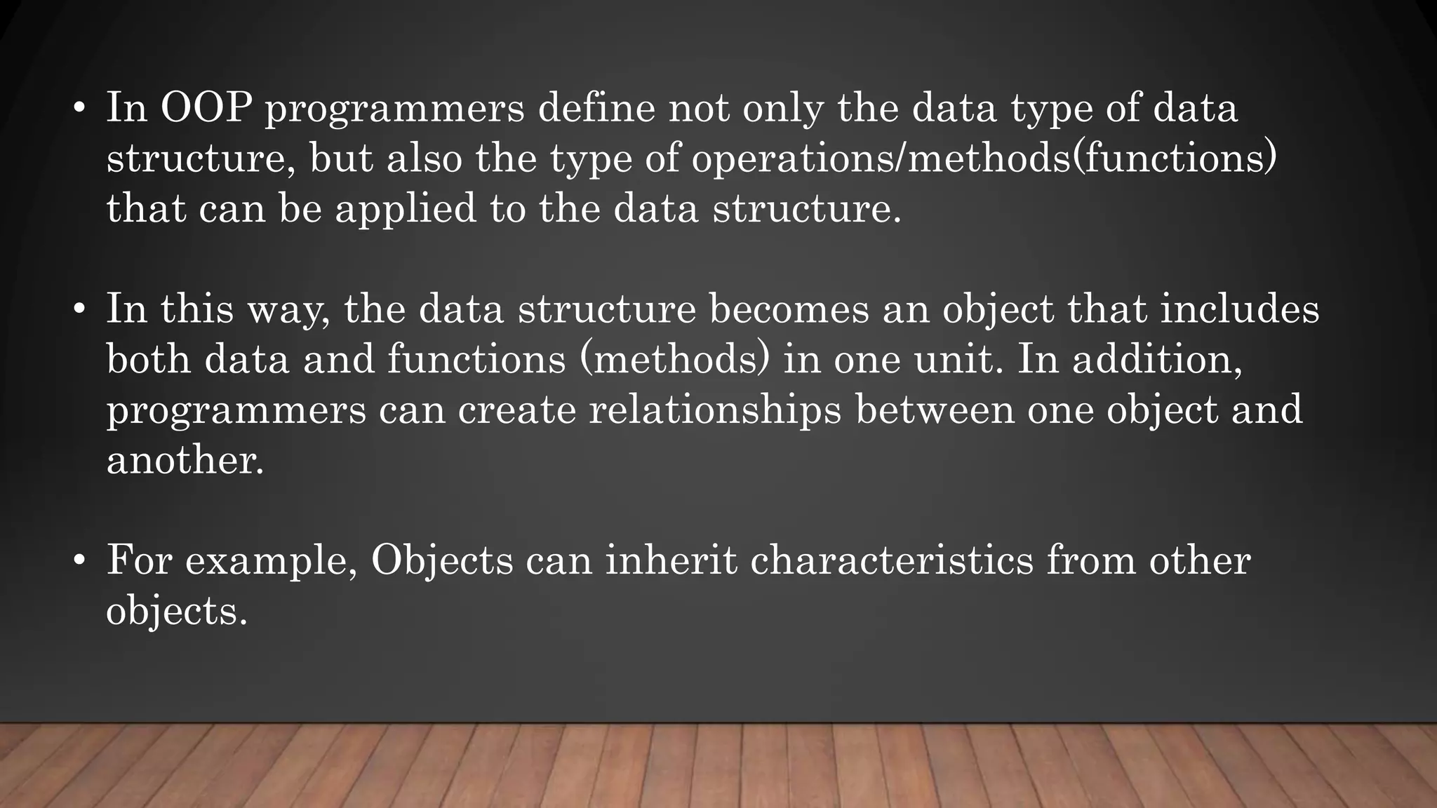 • In OOP programmers define not only the data type of data
structure, but also the type of operations/methods(functions)
that can be applied to the data structure.
• In this way, the data structure becomes an object that includes
both data and functions (methods) in one unit. In addition,
programmers can create relationships between one object and
another.
• For example, Objects can inherit characteristics from other
objects.
 