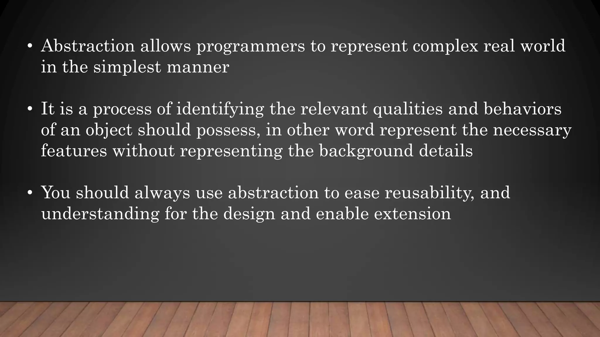 • Abstraction allows programmers to represent complex real world
in the simplest manner
• It is a process of identifying the relevant qualities and behaviors
of an object should possess, in other word represent the necessary
features without representing the background details
• You should always use abstraction to ease reusability, and
understanding for the design and enable extension
 