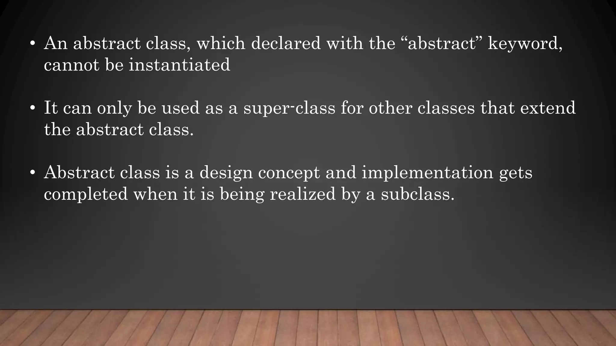 • An abstract class, which declared with the “abstract” keyword,
cannot be instantiated
• It can only be used as a super-class for other classes that extend
the abstract class.
• Abstract class is a design concept and implementation gets
completed when it is being realized by a subclass.
 