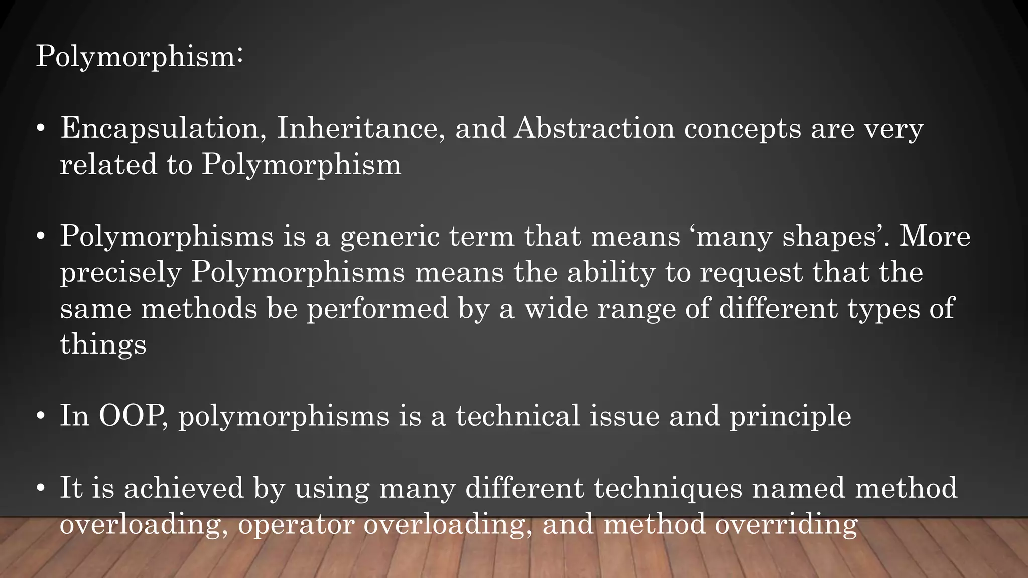 Polymorphism:
• Encapsulation, Inheritance, and Abstraction concepts are very
related to Polymorphism
• Polymorphisms is a generic term that means ‘many shapes’. More
precisely Polymorphisms means the ability to request that the
same methods be performed by a wide range of different types of
things
• In OOP, polymorphisms is a technical issue and principle
• It is achieved by using many different techniques named method
overloading, operator overloading, and method overriding
 
